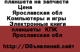 3 планшета на запчасти › Цена ­ 800-1500 - Ярославская обл. Компьютеры и игры » Электронные книги, планшеты, КПК   . Ярославская обл.